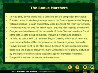 The Bonus Marchers
• In May 1932 some World War I veterans set up camp near the capital.
• The men were in Washington to pressure the federal government to pay a
veteran’s bonus—a cash award they were promised for their war service.
• The bonus was not due for many years, but the men needed the money.
• Congress refused to meet the demands of these “bonus marchers,” and
some left. A core group remained, including women and children.
• In July, as police and U.S. soldiers began clearing the area of veterans,
violence erupted and the camp went up in flames, injuring hundreds.
• Hoover did not want to pay the bonus because he was concerned about
balancing the budget. However, many Americans were greatly disturbed
by the sight of soldiers using weapons against homeless veterans.
• The public’s opinion of Hoover fell even more.
 