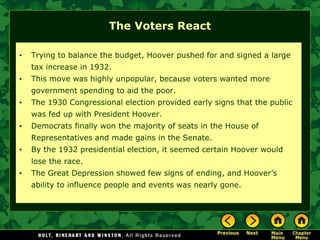 The Voters React
• Trying to balance the budget, Hoover pushed for and signed a large
tax increase in 1932.
• This move was highly unpopular, because voters wanted more
government spending to aid the poor.
• The 1930 Congressional election provided early signs that the public
was fed up with President Hoover.
• Democrats finally won the majority of seats in the House of
Representatives and made gains in the Senate.
• By the 1932 presidential election, it seemed certain Hoover would
lose the race.
• The Great Depression showed few signs of ending, and Hoover’s
ability to influence people and events was nearly gone.
 