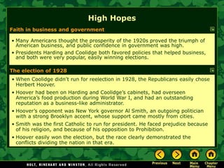 Faith in business and government
• Many Americans thought the prosperity of the 1920s proved the triumph of
American business, and public confidence in government was high.
• Presidents Harding and Coolidge both favored policies that helped business,
and both were very popular, easily winning elections.
• When Coolidge didn’t run for reelection in 1928, the Republicans easily chose
Herbert Hoover.
• Hoover had been on Harding and Coolidge’s cabinets, had overseen
America’s food production during World War I, and had an outstanding
reputation as a business-like administrator.
• Hoover’s opponent was New York governor Al Smith, an outgoing politician
with a strong Brooklyn accent, whose support came mostly from cities.
• Smith was the first Catholic to run for president. He faced prejudice because
of his religion, and because of his opposition to Prohibition.
• Hoover easily won the election, but the race clearly demonstrated the
conflicts dividing the nation in that era.
High Hopes
The election of 1928
 