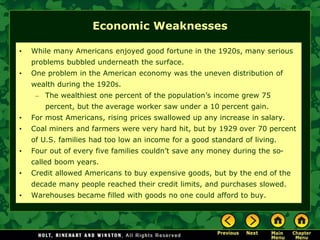 Economic Weaknesses
• While many Americans enjoyed good fortune in the 1920s, many serious
problems bubbled underneath the surface.
• One problem in the American economy was the uneven distribution of
wealth during the 1920s.
– The wealthiest one percent of the population’s income grew 75
percent, but the average worker saw under a 10 percent gain.
• For most Americans, rising prices swallowed up any increase in salary.
• Coal miners and farmers were very hard hit, but by 1929 over 70 percent
of U.S. families had too low an income for a good standard of living.
• Four out of every five families couldn’t save any money during the so-
called boom years.
• Credit allowed Americans to buy expensive goods, but by the end of the
decade many people reached their credit limits, and purchases slowed.
• Warehouses became filled with goods no one could afford to buy.
 