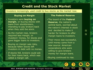 Credit and the Stock Market
The Federal Reserve
• The board of the Federal
Reserve, the nation’s
central bank, worried about
the nation’s interest in stock
and decided to make it
harder for brokers to offer
margin loans to investors.
• Their move was successful,
until money came from a
new source: American
corporations who were
willing to give brokers
money for margin loans.
• Buying continued to rise.
Investors increasingly used credit to buy stocks as the market rose.
Buying on Margin
• Investors were buying on
margin, or buying stocks with
loans from stockbrokers,
intending to pay brokers back
when they sold the stock.
• As the market rose, brokers
required less margin, or
investors’ money, for stocks and
gave bigger loans to investors.
• Buying on margin was risky,
because fallen stocks left
investors in debt with no money.
• If stocks fell, brokers could ask
for their loans back, which was
called a margin call.
 