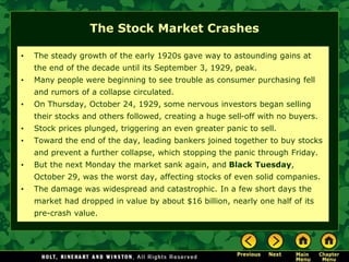 The Stock Market Crashes
• The steady growth of the early 1920s gave way to astounding gains at
the end of the decade until its September 3, 1929, peak.
• Many people were beginning to see trouble as consumer purchasing fell
and rumors of a collapse circulated.
• On Thursday, October 24, 1929, some nervous investors began selling
their stocks and others followed, creating a huge sell-off with no buyers.
• Stock prices plunged, triggering an even greater panic to sell.
• Toward the end of the day, leading bankers joined together to buy stocks
and prevent a further collapse, which stopping the panic through Friday.
• But the next Monday the market sank again, and Black Tuesday,
October 29, was the worst day, affecting stocks of even solid companies.
• The damage was widespread and catastrophic. In a few short days the
market had dropped in value by about $16 billion, nearly one half of its
pre-crash value.
 