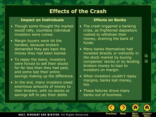 Effects of the Crash
Impact on Individuals
• Though some thought the market
would rally, countless individual
investors were ruined.
• Margin buyers were hit the
hardest, because brokers
demanded they pay back the
money they had been loaned.
• To repay the loans, investors
were forced to sell their stocks
for far less than they had paid,
and some lost their entire
savings making up the difference.
• In the end, many investors owed
enormous amounts of money to
their brokers, with no stocks or
savings left to pay their debts.
Effects on Banks
• The crash triggered a banking
crisis, as frightened depositors
rushed to withdraw their
money, draining the bank of
funds.
• Many banks themselves had
invested directly or indirectly in
the stock market by buying
companies’ stocks or by lending
brokers money to loan to
investors on margin.
• When investors couldn’t repay
margins, banks lost money,
too.
• These failures drove many
banks out of business.
 