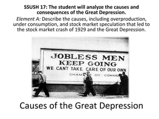 Causes of the Great Depression
SSUSH 17: The student will analyze the causes and
consequences of the Great Depression.
Element A: Describe the causes, including overproduction,
under consumption, and stock market speculation that led to
the stock market crash of 1929 and the Great Depression.
 