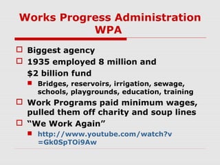 Works Progress Administration
WPA
 Biggest agency
 1935 employed 8 million and
$2 billion fund
 Bridges, reservoirs, irrigation, sewage,
schools, playgrounds, education, training

 Work Programs paid minimum wages,
pulled them off charity and soup lines
 “We Work Again”
 http://www.youtube.com/watch?v
=Gk0SpTOi9Aw

 