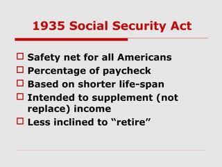 1935 Social Security Act
Safety net for all Americans
Percentage of paycheck
Based on shorter life-span
Intended to supplement (not
replace) income
 Less inclined to “retire”





 