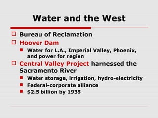 Water and the West
 Bureau of Reclamation
 Hoover Dam
 Water for L.A., Imperial Valley, Phoenix,
and power for region

 Central Valley Project harnessed the
Sacramento River
 Water storage, irrigation, hydro-electricity
 Federal-corporate alliance
 $2.5 billion by 1935

 