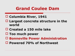 Grand Coulee Dam
 Columbia River, 1941
 Largest concrete structure in the
world
 Created a 150 mile lake
 Too much power
 Bonneville Power Administration
 Powered 70% of Northwest

 