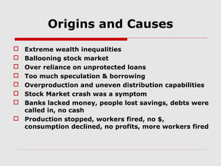 Origins and Causes
Extreme wealth inequalities
Ballooning stock market
Over reliance on unprotected loans
Too much speculation & borrowing
Overproduction and uneven distribution capabilities
Stock Market crash was a symptom
Banks lacked money, people lost savings, debts were
called in, no cash
 Production stopped, workers fired, no $,
consumption declined, no profits, more workers fired








 