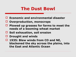 The Dust Bowl
 Economic and environmental disaster
 Overproduction, monocrops
 Plowed up grasses for farms to meet the
needs of a booming wheat market
 Soil exhaustion, soil erosion
 Drought and winds
 1935: Blew winds from CO and NE,
blackened the sky across the plains, into
the East and Atlantic Ocean

 