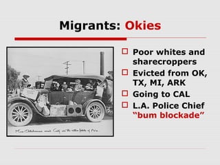 Migrants: Okies
 Poor whites and
sharecroppers
 Evicted from OK,
TX, MI, ARK
 Going to CAL
 L.A. Police Chief
“bum blockade”

 