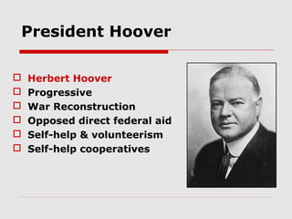 President Hoover







Herbert Hoover
Progressive
War Reconstruction
Opposed direct federal aid
Self-help & volunteerism
Self-help cooperatives

 