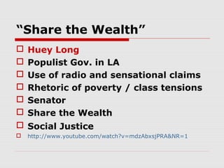 “Share the Wealth”







Huey Long
Populist Gov. in LA
Use of radio and sensational claims
Rhetoric of poverty / class tensions
Senator
Share the Wealth

 Social Justice


http://www.youtube.com/watch?v=mdzAbxsjPRA&NR=1

 