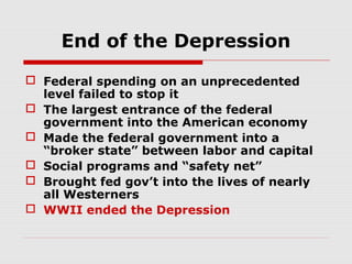 End of the Depression
 Federal spending on an unprecedented
level failed to stop it
 The largest entrance of the federal
government into the American economy
 Made the federal government into a
“broker state” between labor and capital
 Social programs and “safety net”
 Brought fed gov’t into the lives of nearly
all Westerners
 WWII ended the Depression

 