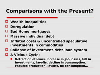 Comparisons with the Present?
Wealth inequalities
Deregulation
Bad Home mortgages
Massive individual debt
Inflated costs & uncontrolled speculative
investments in commodities
 Collapse of investment-debt-loan system
 A Vicious Cycle:






 Retraction of loans, increase in job losses, fall in
investments, layoffs, decline in consumption,
reduced production, layoffs, no consumption…

 
