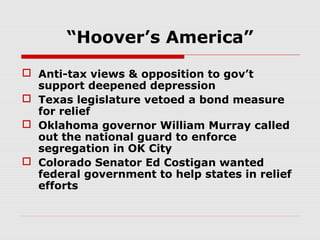 “Hoover’s America”
 Anti-tax views & opposition to gov’t
support deepened depression
 Texas legislature vetoed a bond measure
for relief
 Oklahoma governor William Murray called
out the national guard to enforce
segregation in OK City
 Colorado Senator Ed Costigan wanted
federal government to help states in relief
efforts

 