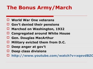 The Bonus Army/March










World War One veterans
Gov’t denied their pensions
Marched on Washington, 1932
Congregated around White House
Gen. Douglas MacArthur
Military evicted them from D.C.
Deep anger at gov’t
Deep class divisions
http://www.youtube.com/watch?v=xqevdBZC

 