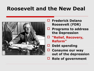 Roosevelt and the New Deal
 Frederick Delano
Roosevelt (FDR)
 Programs to address
the Depression
 “Relief, Recovery,
Reform”
 Debt spending
 Consume our way
out of the depression
 Role of government

 