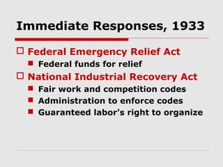 Immediate Responses, 1933
 Federal Emergency Relief Act
 Federal funds for relief

 National Industrial Recovery Act
 Fair work and competition codes
 Administration to enforce codes
 Guaranteed labor’s right to organize

 