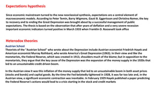 Expectations hypothesis
Since economic mainstream turned to the new neoclassical synthesis, expectations are a central element of
macroeconomic models. According to Peter Temin, Barry Wigmore, Gauti B. Eggertsson and Christina Romer, the key
to recovery and to ending the Great Depression was brought about by a successful management of public
expectations. The thesis is based on the observation that after years of deflation and a very severe recession
important economic indicators turned positive in March 1933 when Franklin D. Roosevelt took office
Heterodox theories
Austrian School
Theorists of the "Austrian School" who wrote about the Depression include Austrian economist Friedrich Hayek and
American economist Murray Rothbard, who wrote America's Great Depression (1963). In their view and like the
monetarists, the Federal Reserve, which was created in 1913, shoulders much of the blame; but in opposition to the
monetarists, they argue that the key cause of the Depression was the expansion of the money supply in the 1920s that
led to an unsustainable credit-driven boom.
In the Austrian view it was this inflation of the money supply that led to an unsustainable boom in both asset prices
(stocks and bonds) and capital goods. By the time the Fed belatedly tightened in 1928, it was far too late and, in the
Austrian view, a significant economic contraction was inevitable. In February 1929 Hayek published a paper predicting
the Federal Reserve's actions would lead to a crisis starting in the stock and credit markets
 