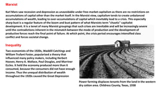 Marxist
Karl Marx saw recession and depression as unavoidable under free-market capitalism as there are no restrictions on
accumulations of capital other than the market itself. In the Marxist view, capitalism tends to create unbalanced
accumulations of wealth, leading to over-accumulations of capital which inevitably lead to a crisis. This especially
sharp bust is a regular feature of the boom and bust pattern of what Marxists term "chaotic" capitalist
development. It is a tenet of many Marxist groupings that such crises are inevitable and will be increasingly severe
until the contradictions inherent in the mismatch between the mode of production and the development of
productive forces reach the final point of failure. At which point, the crisis period encourages intensified class
conflict and forces societal change.
Inequality
Two economists of the 1920s, Waddill Catchings and
William Trufant Foster, popularized a theory that
influenced many policy makers, including Herbert
Hoover, Henry A. Wallace, Paul Douglas, and Marriner
Eccles. It held the economy produced more than it
consumed, because the consumers did not have enough
income. Thus the unequal distribution of wealth
throughout the 1920s caused the Great Depression
Power farming displaces tenants from the land in the western
dry cotton area. Childress County, Texas, 1938
 