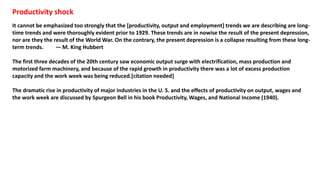 Productivity shock
It cannot be emphasized too strongly that the [productivity, output and employment] trends we are describing are long-
time trends and were thoroughly evident prior to 1929. These trends are in nowise the result of the present depression,
nor are they the result of the World War. On the contrary, the present depression is a collapse resulting from these long-
term trends. — M. King Hubbert
The first three decades of the 20th century saw economic output surge with electrification, mass production and
motorized farm machinery, and because of the rapid growth in productivity there was a lot of excess production
capacity and the work week was being reduced.[citation needed]
The dramatic rise in productivity of major industries in the U. S. and the effects of productivity on output, wages and
the work week are discussed by Spurgeon Bell in his book Productivity, Wages, and National Income (1940).
 
