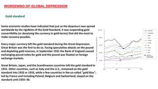 WORSENING OF GLOBAL DEPRESSION
Gold standard
Some economic studies have indicated that just as the downturn was spread
worldwide by the rigidities of the Gold Standard, it was suspending gold
convertibility (or devaluing the currency in gold terms) that did the most to
make recovery possible.
Every major currency left the gold standard during the Great Depression.
Great Britain was the first to do so. Facing speculative attacks on the pound
and depleting gold reserves, in September 1931 the Bank of England ceased
exchanging pound notes for gold and the pound was floated on foreign
exchange markets.
Great Britain, Japan, and the Scandinavian countries left the gold standard in
1931. Other countries, such as Italy and the U.S., remained on the gold
standard into 1932 or 1933, while a few countries in the so-called "gold bloc",
led by France and including Poland, Belgium and Switzerland, stayed on the
standard until 1935–36.
 