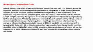 Breakdown of international trade
Many economists have argued that the sharp decline in international trade after 1930 helped to worsen the
depression, especially for countries significantly dependent on foreign trade. In a 1995 survey of American
economic historians, two-thirds agreed that the Smoot-Hawley tariff act at least worsened the Great
Depression . Most historians and economists partly blame the American Smoot-Hawley Tariff Act (enacted
June 17, 1930) for worsening the depression by seriously reducing international trade and causing retaliatory
tariffs in other countries. While foreign trade was a small part of overall economic activity in the U.S. and was
concentrated in a few businesses like farming, it was a much larger factor in many other countries. The
average ad valorem rate of duties on dutiable imports for 1921–25 was 25.9% but under the new tariff it
jumped to 50% during 1931–35. In dollar terms, American exports declined over the next four (4) years from
about $5.2 billion in 1929 to $1.7 billion in 1933; so, not only did the physical volume of exports fall, but also
the prices fell by about 1/3 as written. Hardest hit were farm commodities such as wheat, cotton, tobacco,
and lumber.
 