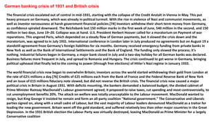 German banking crisis of 1931 and British crisis
The financial crisis escalated out of control in mid-1931, starting with the collapse of the Credit Anstalt in Vienna in May. This put
heavy pressure on Germany, which was already in political turmoil. With the rise in violence of Nazi and communist movements, as
well as investor nervousness at harsh government financial policies.[74] Investors withdrew their short-term money from Germany,
as confidence spiraled downward. The Reichsbank lost 150 million marks in the first week of June, 540 million in the second, and 150
million in two days, June 19–20. Collapse was at hand. U.S. President Herbert Hoover called for a moratorium on Payment of war
reparations. This angered Paris, which depended on a steady flow of German payments, but it slowed the crisis down and the
moratorium, was agreed to in July 1931. International conference in London later in July produced no agreements but on August 19 a
standstill agreement froze Germany's foreign liabilities for six months. Germany received emergency funding from private banks in
New York as well as the Bank of International Settlements and the Bank of England. The funding only slowed the process; it's
nothing. Industrial failures began in Germany, a major bank closed in July and a two-day holiday for all German banks was declared.
Business failures more frequent in July, and spread to Romania and Hungary. The crisis continued to get worse in Germany, bringing
political upheaval that finally led to the coming to power (through free elections) of Hitler's Nazi regime in January 1933.
The world financial crisis now began to overwhelm Britain; investors across the world started withdrawing their gold from London at
the rate of £2½ millions a day.[76] Credits of £25 millions each from the Bank of France and the Federal Reserve Bank of New York
and an issue of £15 millions fiduciary note slowed, but did not reverse the British crisis. The financial crisis now caused a major
political crisis in Britain in August 1931. With deficits mounting, the bankers demanded a balanced budget; the divided cabinet of
Prime Minister Ramsay MacDonald's Labour government agreed; it proposed to raise taxes, cut spending and most controversially, to
cut unemployment benefits 20%. The attack on welfare was totally unacceptable to the Labour movement. MacDonald wanted to
resign, but King George V insisted he remain and form an all-party coalition "National government." The Conservative and Liberals
parties signed on, along with a small cadre of Labour, but the vast majority of Labour leaders denounced MacDonald as a traitor for
leading the new government. Britain went off the gold standard, and suffered relatively less than other major countries in the Great
Depression. In the 1931 British election the Labour Party was virtually destroyed, leaving MacDonald as Prime Minister for a largely
Conservative coalition
 