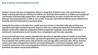 Role of women and household economics
Women's primary role were as housewives; without a steady flow of family income, their work became much
harder in dealing with food and clothing and medical care. Birthrates fell everywhere, as children were postponed
until families could financially support them. The average birthrate for 14 major countries fell 12% from 19.3
births per thousand population in 1930, to 17.0 in 1935. In Canada, half of Roman Catholic women defied Church
teachings and used contraception to postpone births.
Among the few women in the labor force, layoffs were less common in the white-collar jobs and they were
typically found in light manufacturing work. However, there was a widespread demand to limit families to one
paid job, so that wives might lose employment if their husband was employed. Across Britain, there was a
tendency for married women to join the labor force, competing for part-time jobs especially.
In rural and small-town areas, women expanded their operation of vegetable gardens to include as much food
production as possible. In the United States, agricultural organizations sponsored programs to teach housewives
how to optimize their gardens and to raise poultry for meat and eggs.[95] In American cities, African American
women quilt makers enlarged their activities, promoted collaboration, and trained neophytes. Quilts were
created for practical use from various inexpensive materials and increased social interaction for women and
promoted camaraderie and personal fulfillment.
 