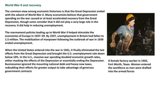 World War II and recovery
The common view among economic historians is that the Great Depression ended
with the advent of World War II. Many economists believe that government
spending on the war caused or at least accelerated recovery from the Great
Depression, though some consider that it did not play a very large role in the
recovery. It did help in reducing unemployment.
The rearmament policies leading up to World War II helped stimulate the
economies of Europe in 1937–39. By 1937, unemployment in Britain had fallen to
1.5 million. The mobilization of manpower following the outbreak of war in 1939
ended unemployment.
When the United States entered into the war in 1941, it finally eliminated the last
effects from the Great Depression and brought the U.S. unemployment rate down
below 10%. In the U.S., massive war spending doubled economic growth rates,
either masking the effects of the Depression or essentially ending the Depression.
Businessmen ignored the mounting national debt and heavy new taxes,
redoubling their efforts for greater output to take advantage of generous
government contracts
A female factory worker in 1942,
Fort Worth, Texas. Women entered
the workforce as men were drafted
into the armed forces
 