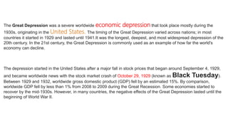 The Great Depression was a severe worldwide economic depression that took place mostly during the
1930s, originating in the United States. The timing of the Great Depression varied across nations; in most
countries it started in 1929 and lasted until 1941.It was the longest, deepest, and most widespread depression of the
20th century. In the 21st century, the Great Depression is commonly used as an example of how far the world's
economy can decline.
The depression started in the United States after a major fall in stock prices that began around September 4, 1929,
and became worldwide news with the stock market crash of October 29, 1929 (known as Black Tuesday).
Between 1929 and 1932, worldwide gross domestic product (GDP) fell by an estimated 15%. By comparison,
worldwide GDP fell by less than 1% from 2008 to 2009 during the Great Recession. Some economies started to
recover by the mid-1930s. However, in many countries, the negative effects of the Great Depression lasted until the
beginning of World War II.
 