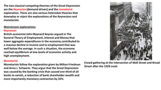 Mainstream explanations
Keynesian
British economist John Maynard Keynes argued in The
General Theory of Employment, Interest and Money that
lower aggregate expenditures in the economy contributed to
a massive decline in income and to employment that was
well below the average. In such a situation, the economy
reached equilibrium at low levels of economic activity and
high unemployment.
Crowd gathering at the intersection of Wall Street and Broad
Street after the 1929 crash
The two classical competing theories of the Great Depression
are the Keynesian (demand-driven) and the monetarist
explanation. There are also various heterodox theories that
downplay or reject the explanations of the Keynesians and
monetarists
Monetarist
Monetarists follow the explanation given by Milton Friedman
and Anna J. Schwartz. They argue that the Great Depression
was caused by the banking crisis that caused one-third of all
banks to vanish, a reduction of bank shareholder wealth and
more importantly monetary contraction by 35%.
 