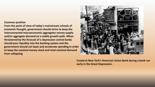 Common position
From the point of view of today's mainstream schools of
economic thought, government should strive to keep the
interconnected macroeconomic aggregates money supply
and/or aggregate demand on a stable growth path. When
threatened by the forecast of a depression central banks
should pour liquidity into the banking system and the
government should cut taxes and accelerate spending in order
to keep the nominal money stock and total nominal demand
from collapsing
Crowd at New York's American Union Bank during a bank run
early in the Great Depression.
 