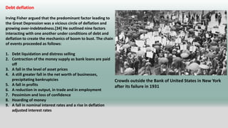 Debt deflation
Irving Fisher argued that the predominant factor leading to
the Great Depression was a vicious circle of deflation and
growing over-indebtedness.[34] He outlined nine factors
interacting with one another under conditions of debt and
deflation to create the mechanics of boom to bust. The chain
of events proceeded as follows:
1. Debt liquidation and distress selling
2. Contraction of the money supply as bank loans are paid
off
3. A fall in the level of asset prices
4. A still greater fall in the net worth of businesses,
precipitating bankruptcies
5. A fall in profits
6. A reduction in output, in trade and in employment
7. Pessimism and loss of confidence
8. Hoarding of money
9. A fall in nominal interest rates and a rise in deflation
adjusted interest rates
Crowds outside the Bank of United States in New York
after its failure in 1931
 