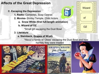 Affects of the Great Depression
                                                                      Wizard
    C. Escaping the Depression
         1. Radio- Comedies, Soap Operas
         2. Movies- Shirley Temple, Child Actors                         of
             a. Snow White (first full-length animation)
             b. Wizard of OZ
                                                                         OZ
                   *Small girl escaping the Dust Bowl
         3. Literature
            a. Steinbeck, Grapes of Wrath
                   *About a family of ‘Okies’ escaping the Dust Bowl and how
                               horribly they were treated
 