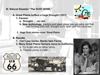 III. Natural Disaster “The DUST BOWL”

     A. Great Plains suffers a huge Drought (1931)
        1. Causes:
           a. Drought . . .no rain
           b. New technology, tractors and steel plows tear-up extra sod that
                was holding onto soil, drought turns open soil into sand box

        2. Huge Dust storms cover ‘Great Plains

     B. Results
        1. Can’t pay banks- Banks take Farms
        2. Many Great Plains farmers move to California,
           a. Try to get jobs on large farms
            b. Treated poorly in Calif. -
 