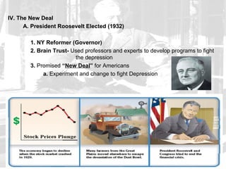 IV. The New Deal
      A. President Roosevelt Elected (1932)

        1. NY Reformer (Governor)
        2. Brain Trust- Used professors and experts to develop programs to fight
                         the depression
        3. Promised “New Deal” for Americans
             a. Experiment and change to fight Depression
 