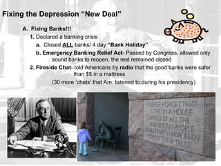 Fixing the Depression “New Deal”
     A. Fixing Banks!!!
        1. Declared a banking crisis
           a. Closed ALL banks/ 4 day “Bank Holiday”
           b. Emergency Banking Relief Act- Passed by Congress, allowed only
                 sound banks to reopen, the rest remained closed
        2. Fireside Chat- told Americans by radio that the good banks were safer
                          than $$ in a mattress
                 (30 more ‘chats’ that Am. listened to during his presidency)
 