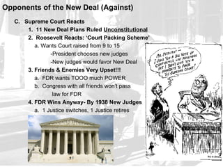 Opponents of the New Deal (Against)
   C. Supreme Court Reacts
       1. 11 New Deal Plans Ruled Unconstitutional
       2. Roosevelt Reacts: ‘Court Packing Scheme’
          a. Wants Court raised from 9 to 15
                -President chooses new judges
                -New judges would favor New Deal
       3. Friends & Enemies Very Upset!!!
          a. FDR wants TOOO much POWER
          b. Congress with all friends won’t pass
                 law for FDR
       4. FDR Wins Anyway- By 1938 New Judges
          a. 1 Justice switches, 1 Justice retires
 