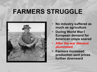 FARMERS STRUGGLE
• No industry suffered as
much as agriculture
• During World War I
European demand for
American crops soared
• After the war demand
plummeted
• Farmers increased
production sent prices
further downward
 
