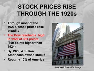 STOCK PRICES RISE
THROUGH THE 1920s
• Through most of the
1920s, stock prices rose
steadily
• The Dow reached a high
in 1929 of 381 points
(300 points higher than
1924)
• By 1929, 4 million
Americans owned stocks
• Roughly 10% of America
New York Stock Exchange
 