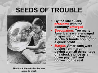SEEDS OF TROUBLE
• By the late 1920s,
problems with the
economy emerged
• Speculation: Too many
Americans were engaged
in speculation – buying
stocks & bonds hoping for
a quick profit
• Margin: Americans were
buying “on margin” –
paying a small percentage
of a stock’s price as a
down payment and
borrowing the rest
The Stock Market’s bubble was
about to break
 