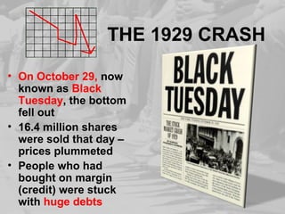 THE 1929 CRASH
• On October 29, now
known as Black
Tuesday, the bottom
fell out
• 16.4 million shares
were sold that day –
prices plummeted
• People who had
bought on margin
(credit) were stuck
with huge debts
 