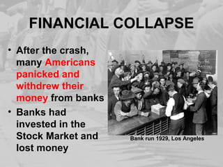 FINANCIAL COLLAPSE
• After the crash,
many Americans
panicked and
withdrew their
money from banks
• Banks had
invested in the
Stock Market and
lost money
Bank run 1929, Los Angeles
 