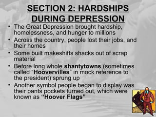 SECTION 2: HARDSHIPS
DURING DEPRESSION
• The Great Depression brought hardship,
homelessness, and hunger to millions
• Across the country, people lost their jobs, and
their homes
• Some built makeshifts shacks out of scrap
material
• Before long whole shantytowns (sometimes
called “Hoovervilles” in mock reference to
the president) sprung up
• Another symbol people began to display was
their pants pockets turned out, which were
known as “Hoover Flags”
 