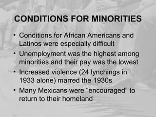 CONDITIONS FOR MINORITIES
• Conditions for African Americans and
Latinos were especially difficult
• Unemployment was the highest among
minorities and their pay was the lowest
• Increased violence (24 lynchings in
1933 alone) marred the 1930s
• Many Mexicans were “encouraged” to
return to their homeland
 