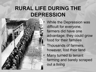 RURAL LIFE DURING THE
DEPRESSION
• While the Depression was
difficult for everyone,
farmers did have one
advantage; they could grow
food for their families
• Thousands of farmers,
however, lost their land
• Many turned to tenant
farming and barely scraped
out a living
 