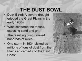THE DUST BOWL
• Dust Bowl: A severe drought
gripped the Great Plains in the
early 1930s
• Wind scattered the topsoil,
exposing sand and grit
• The resulting dust traveled
hundreds of miles
• One storm in 1934 picked up
millions of tons of dust from the
Plains an carried it to the East
Coast
 