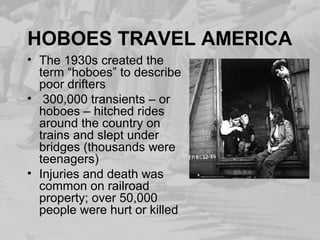 HOBOES TRAVEL AMERICA
• The 1930s created the
term “hoboes” to describe
poor drifters
• 300,000 transients – or
hoboes – hitched rides
around the country on
trains and slept under
bridges (thousands were
teenagers)
• Injuries and death was
common on railroad
property; over 50,000
people were hurt or killed
 